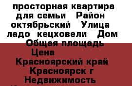 просторная квартира для семьи › Район ­ октябрьский › Улица ­ ладо -кецховели › Дом ­ 39 › Общая площадь ­ 67 › Цена ­ 3 350 000 - Красноярский край, Красноярск г. Недвижимость » Квартиры продажа   . Красноярский край,Красноярск г.